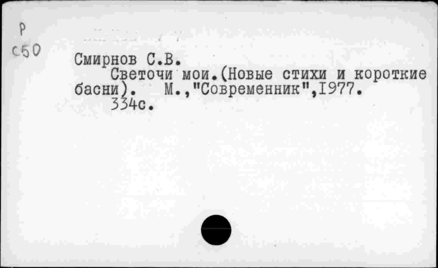 ﻿сбО
Смирнов С.В.
Светочи мои.(Новые стихи и короткие басни).	М./’Современник”,1977.
334с.